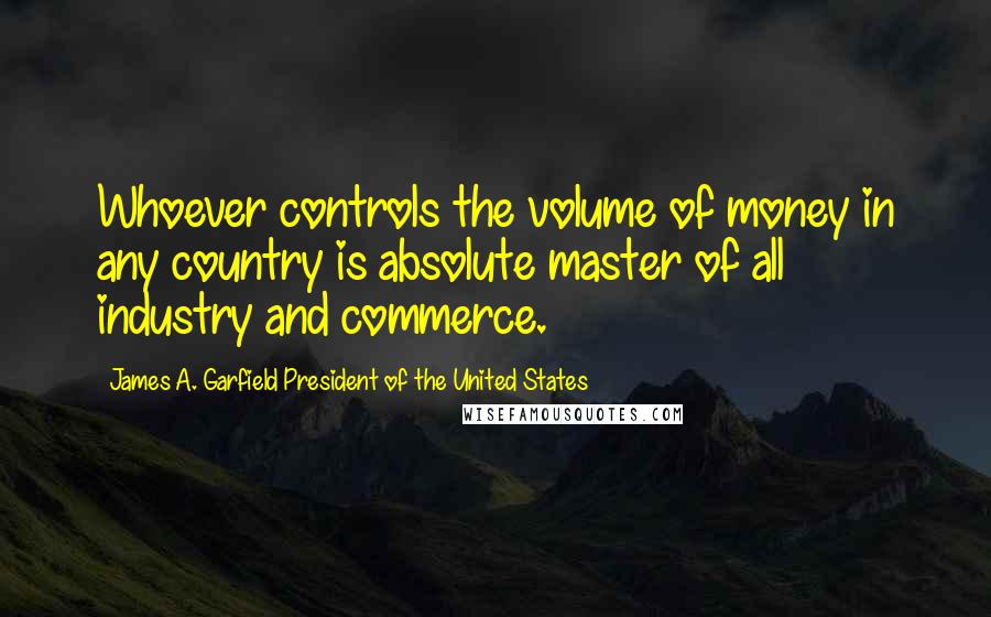 James A. Garfield President Of The United States Quotes: Whoever controls the volume of money in any country is absolute master of all industry and commerce.