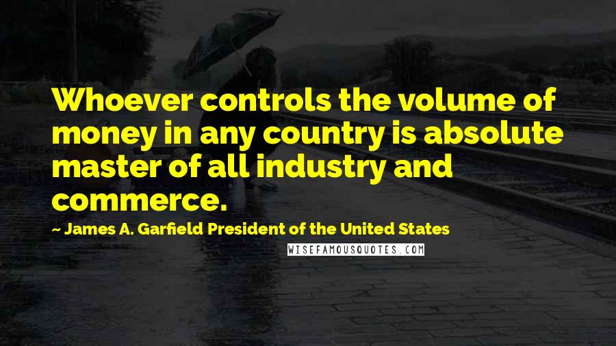 James A. Garfield President Of The United States Quotes: Whoever controls the volume of money in any country is absolute master of all industry and commerce.