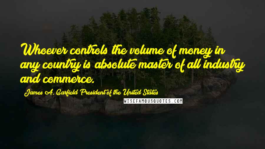 James A. Garfield President Of The United States Quotes: Whoever controls the volume of money in any country is absolute master of all industry and commerce.