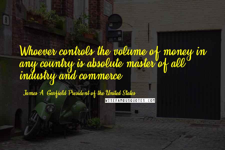 James A. Garfield President Of The United States Quotes: Whoever controls the volume of money in any country is absolute master of all industry and commerce.