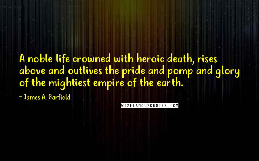 James A. Garfield Quotes: A noble life crowned with heroic death, rises above and outlives the pride and pomp and glory of the mightiest empire of the earth.