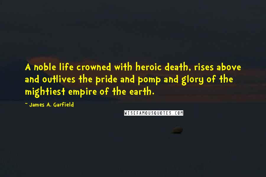 James A. Garfield Quotes: A noble life crowned with heroic death, rises above and outlives the pride and pomp and glory of the mightiest empire of the earth.