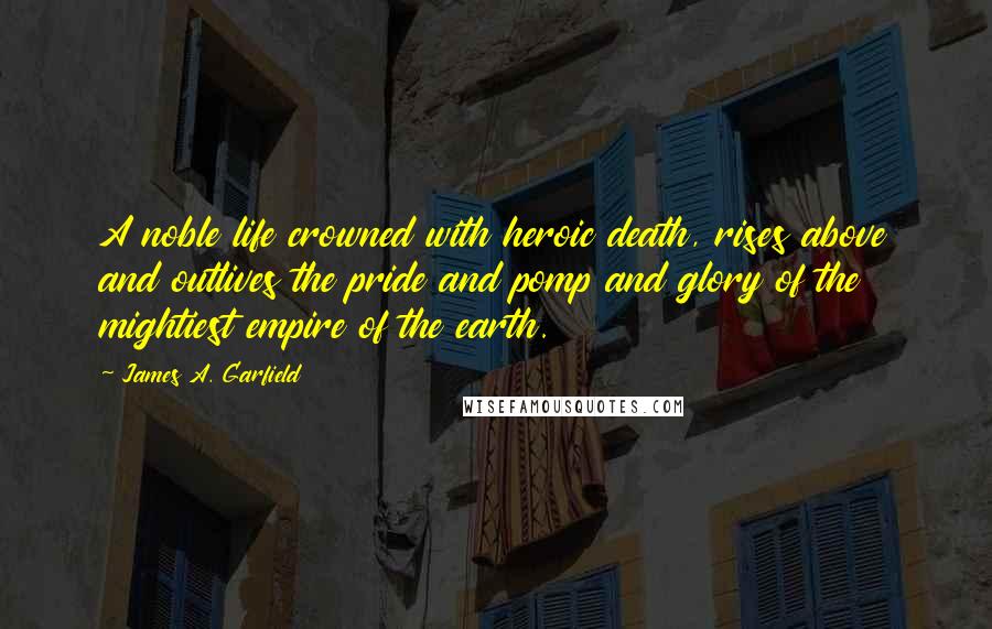 James A. Garfield Quotes: A noble life crowned with heroic death, rises above and outlives the pride and pomp and glory of the mightiest empire of the earth.