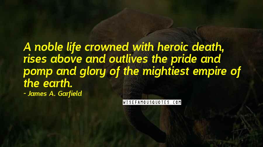 James A. Garfield Quotes: A noble life crowned with heroic death, rises above and outlives the pride and pomp and glory of the mightiest empire of the earth.