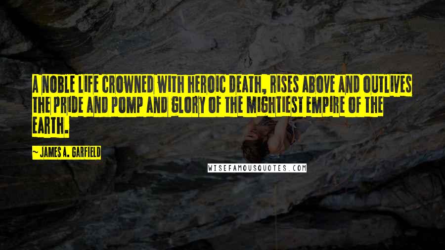 James A. Garfield Quotes: A noble life crowned with heroic death, rises above and outlives the pride and pomp and glory of the mightiest empire of the earth.