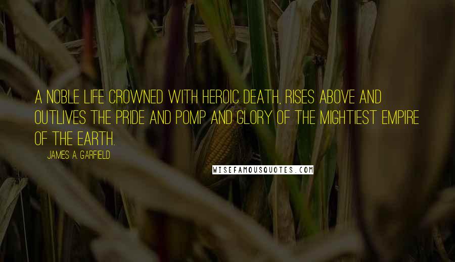 James A. Garfield Quotes: A noble life crowned with heroic death, rises above and outlives the pride and pomp and glory of the mightiest empire of the earth.