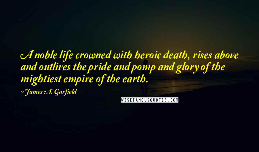 James A. Garfield Quotes: A noble life crowned with heroic death, rises above and outlives the pride and pomp and glory of the mightiest empire of the earth.