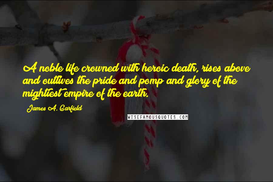 James A. Garfield Quotes: A noble life crowned with heroic death, rises above and outlives the pride and pomp and glory of the mightiest empire of the earth.