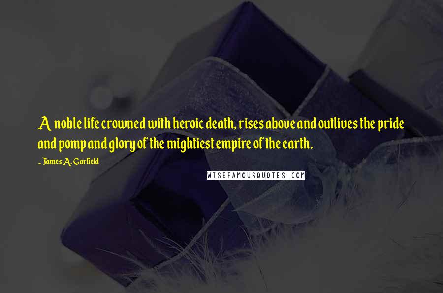 James A. Garfield Quotes: A noble life crowned with heroic death, rises above and outlives the pride and pomp and glory of the mightiest empire of the earth.