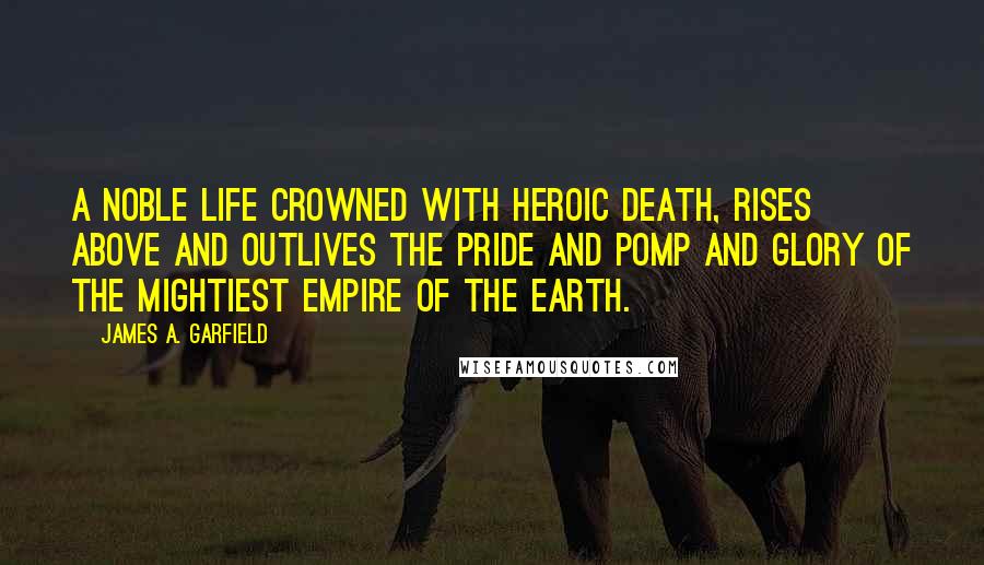 James A. Garfield Quotes: A noble life crowned with heroic death, rises above and outlives the pride and pomp and glory of the mightiest empire of the earth.