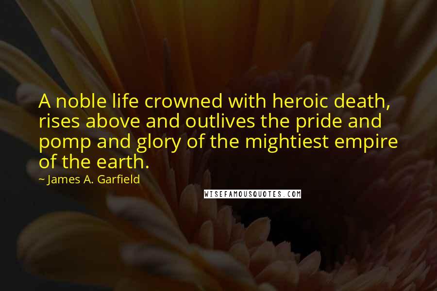 James A. Garfield Quotes: A noble life crowned with heroic death, rises above and outlives the pride and pomp and glory of the mightiest empire of the earth.