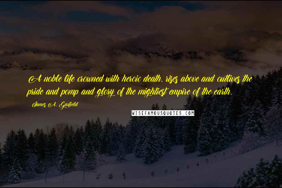 James A. Garfield Quotes: A noble life crowned with heroic death, rises above and outlives the pride and pomp and glory of the mightiest empire of the earth.