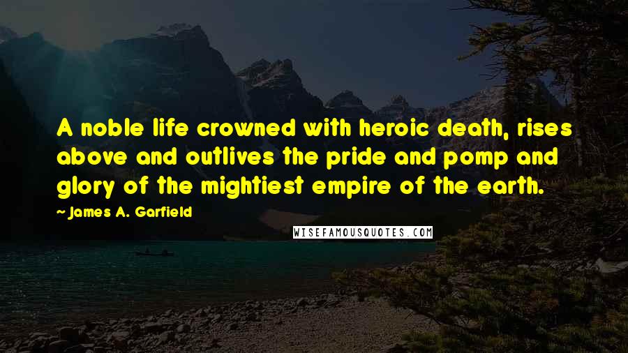 James A. Garfield Quotes: A noble life crowned with heroic death, rises above and outlives the pride and pomp and glory of the mightiest empire of the earth.