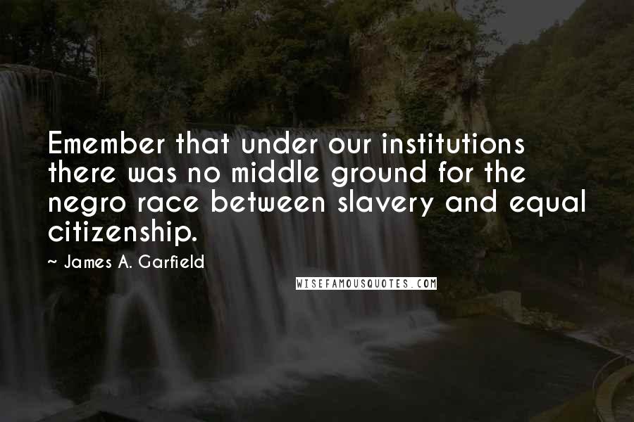James A. Garfield Quotes: Emember that under our institutions there was no middle ground for the negro race between slavery and equal citizenship.