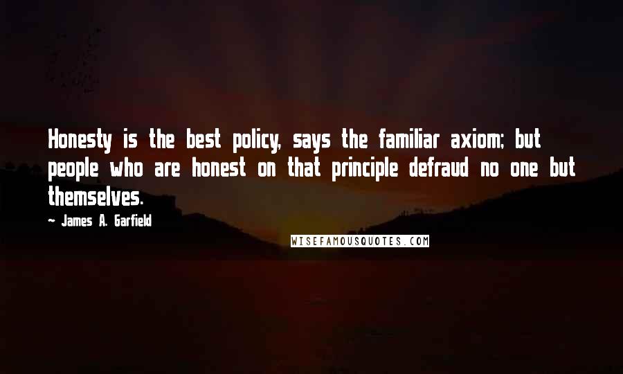 James A. Garfield Quotes: Honesty is the best policy, says the familiar axiom; but people who are honest on that principle defraud no one but themselves.
