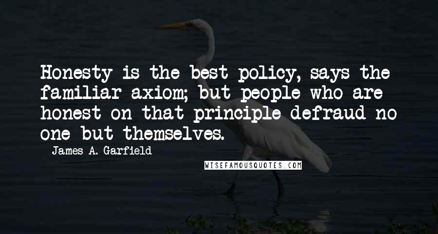 James A. Garfield Quotes: Honesty is the best policy, says the familiar axiom; but people who are honest on that principle defraud no one but themselves.