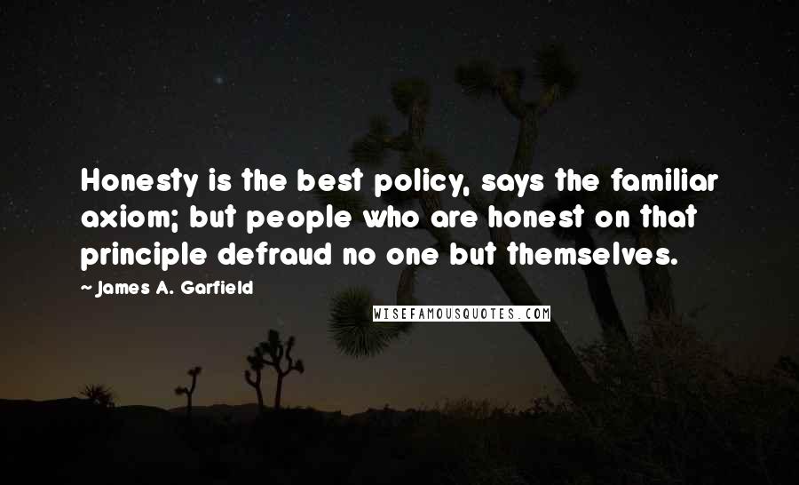 James A. Garfield Quotes: Honesty is the best policy, says the familiar axiom; but people who are honest on that principle defraud no one but themselves.