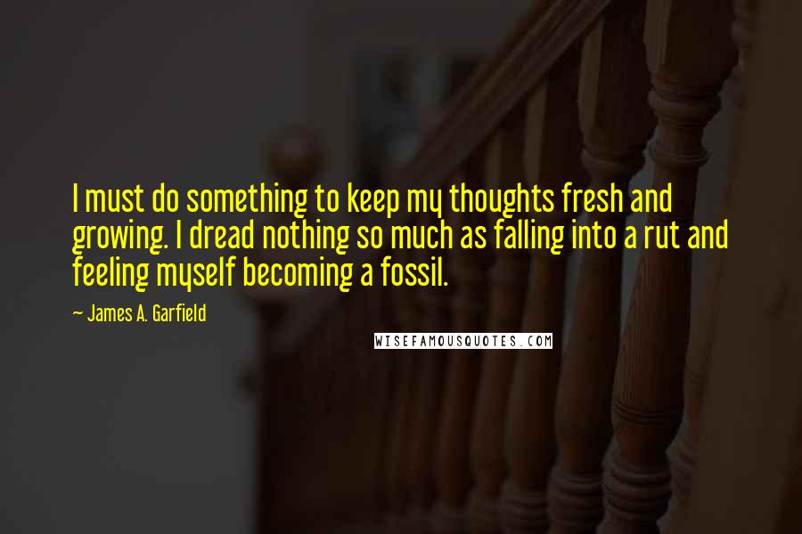 James A. Garfield Quotes: I must do something to keep my thoughts fresh and growing. I dread nothing so much as falling into a rut and feeling myself becoming a fossil.