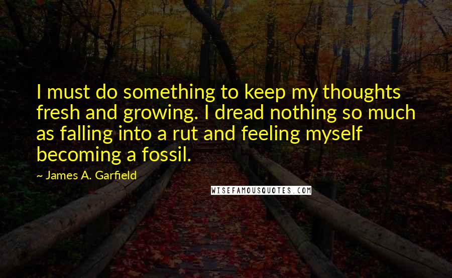James A. Garfield Quotes: I must do something to keep my thoughts fresh and growing. I dread nothing so much as falling into a rut and feeling myself becoming a fossil.