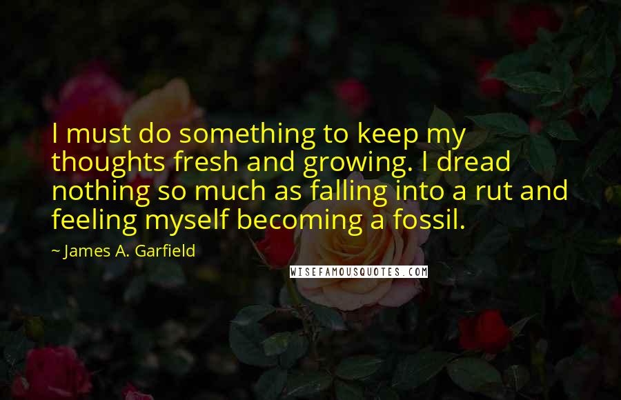 James A. Garfield Quotes: I must do something to keep my thoughts fresh and growing. I dread nothing so much as falling into a rut and feeling myself becoming a fossil.