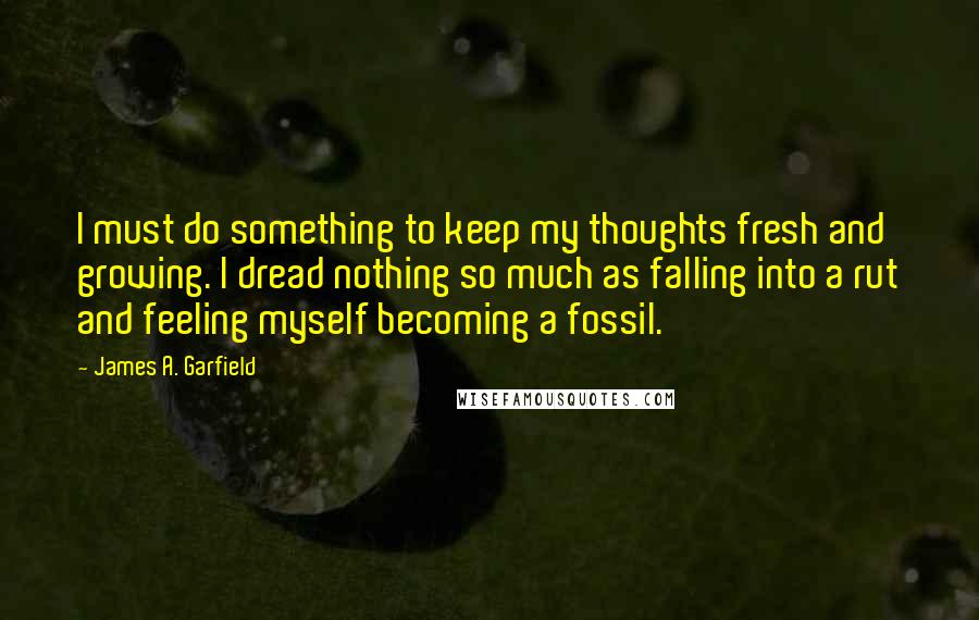 James A. Garfield Quotes: I must do something to keep my thoughts fresh and growing. I dread nothing so much as falling into a rut and feeling myself becoming a fossil.