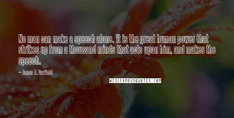 James A. Garfield Quotes: No man can make a speech alone. It is the great human power that strikes up from a thousand minds that acts upon him, and makes the speech.