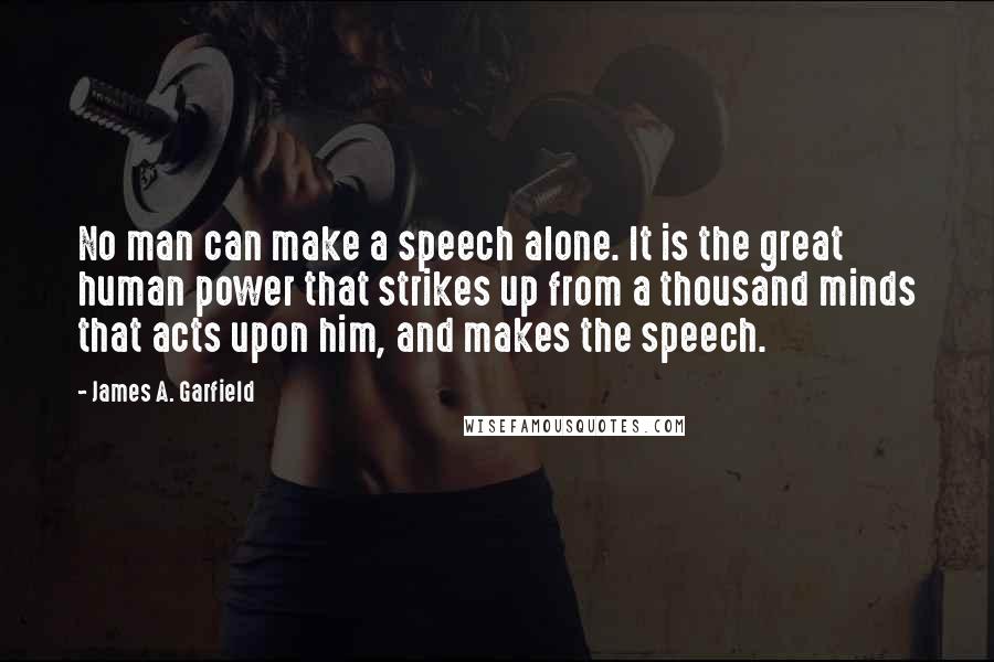 James A. Garfield Quotes: No man can make a speech alone. It is the great human power that strikes up from a thousand minds that acts upon him, and makes the speech.