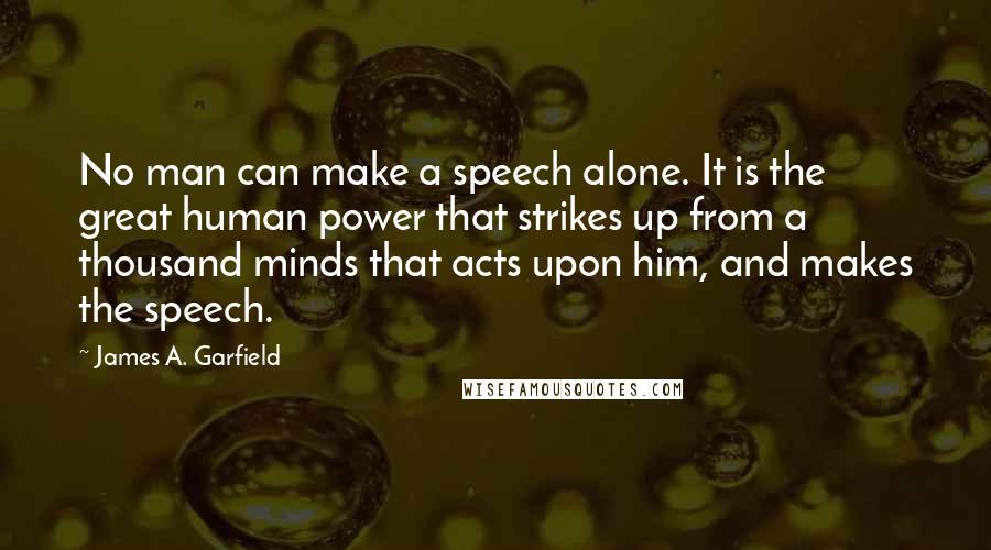 James A. Garfield Quotes: No man can make a speech alone. It is the great human power that strikes up from a thousand minds that acts upon him, and makes the speech.