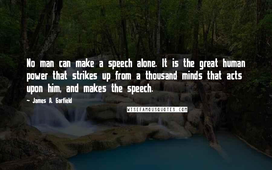 James A. Garfield Quotes: No man can make a speech alone. It is the great human power that strikes up from a thousand minds that acts upon him, and makes the speech.