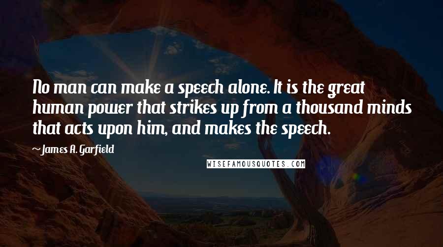 James A. Garfield Quotes: No man can make a speech alone. It is the great human power that strikes up from a thousand minds that acts upon him, and makes the speech.