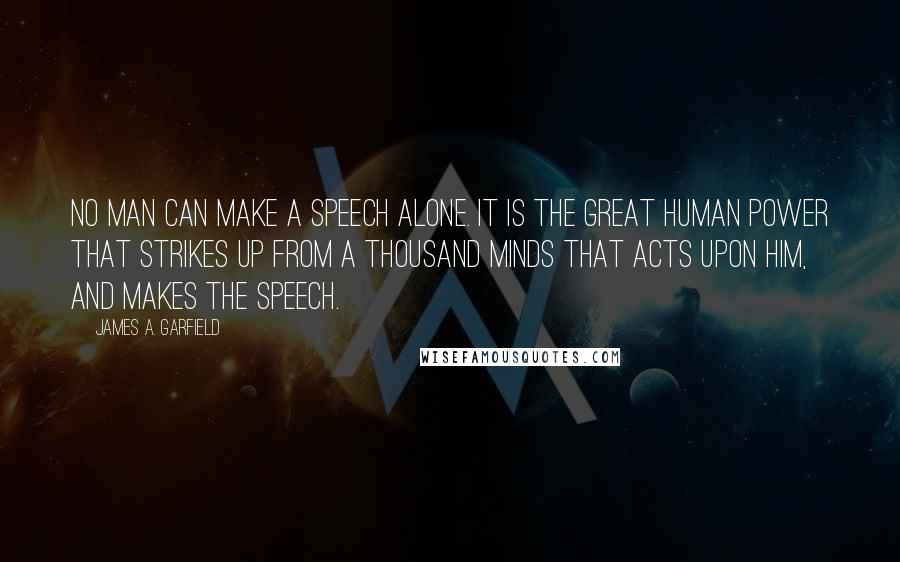 James A. Garfield Quotes: No man can make a speech alone. It is the great human power that strikes up from a thousand minds that acts upon him, and makes the speech.