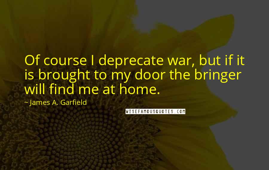 James A. Garfield Quotes: Of course I deprecate war, but if it is brought to my door the bringer will find me at home.