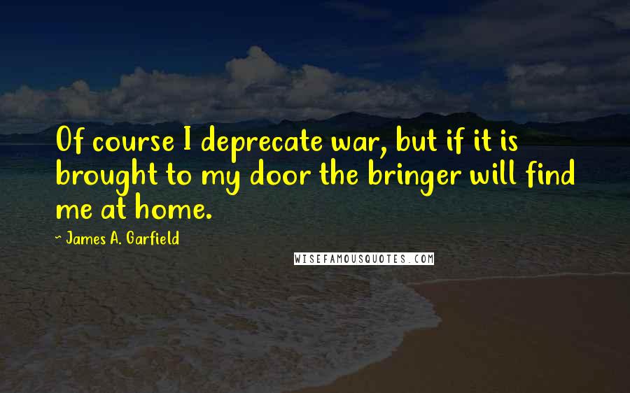 James A. Garfield Quotes: Of course I deprecate war, but if it is brought to my door the bringer will find me at home.