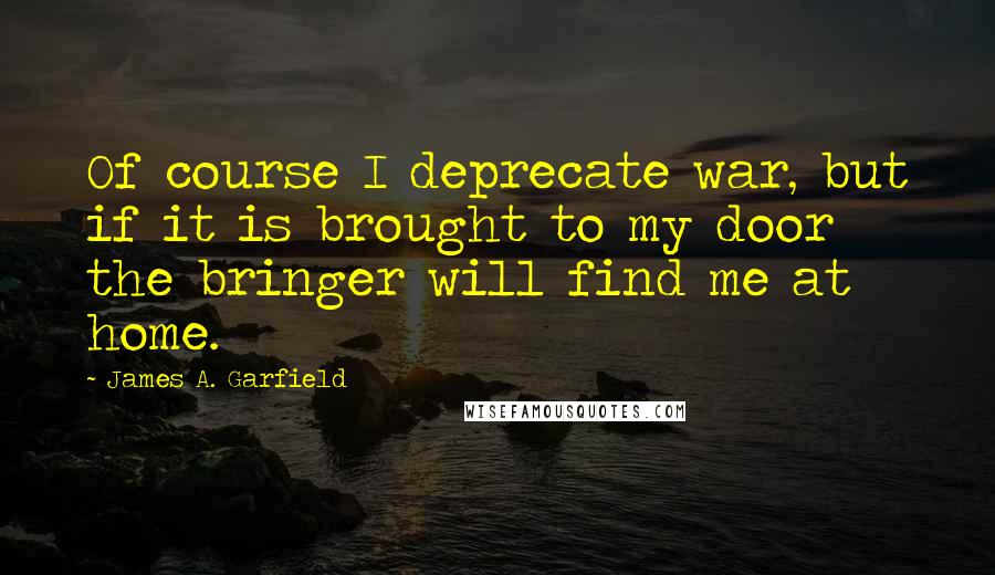 James A. Garfield Quotes: Of course I deprecate war, but if it is brought to my door the bringer will find me at home.