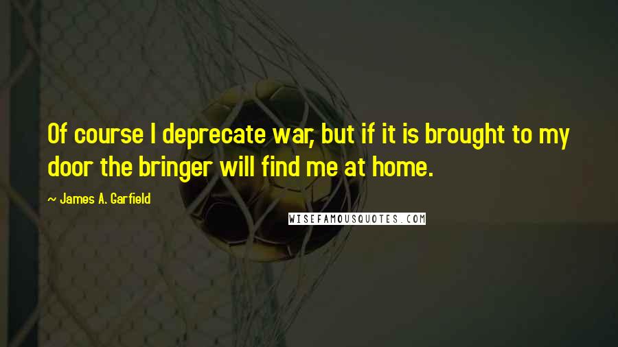 James A. Garfield Quotes: Of course I deprecate war, but if it is brought to my door the bringer will find me at home.