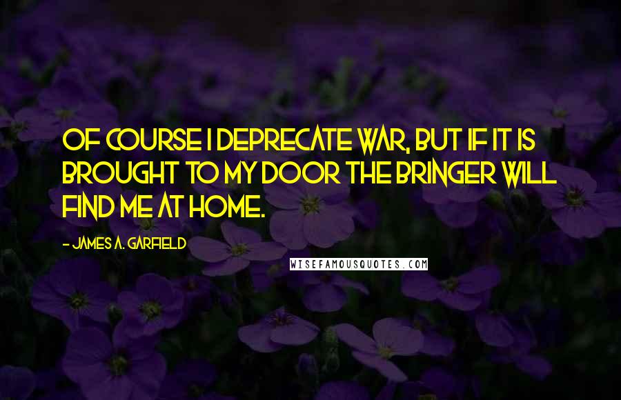 James A. Garfield Quotes: Of course I deprecate war, but if it is brought to my door the bringer will find me at home.