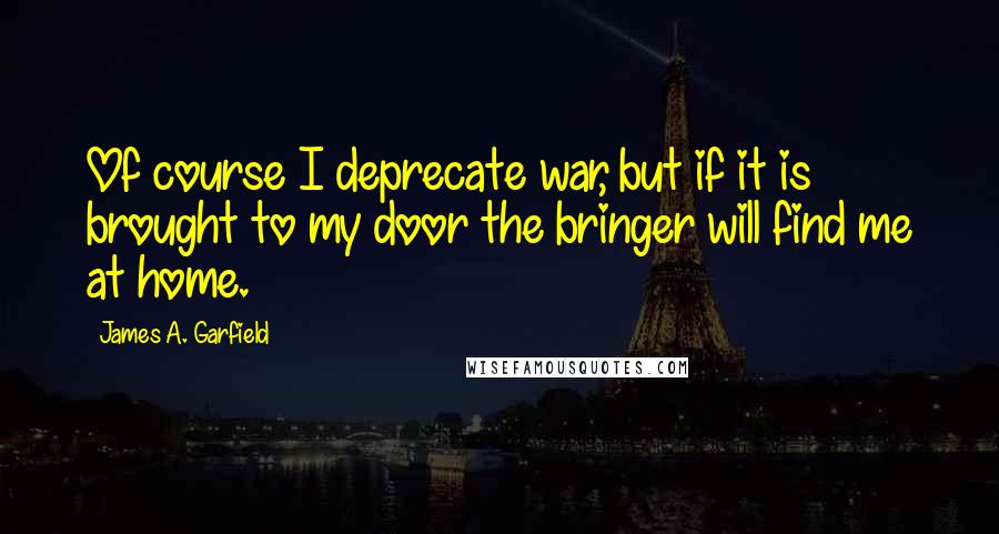 James A. Garfield Quotes: Of course I deprecate war, but if it is brought to my door the bringer will find me at home.