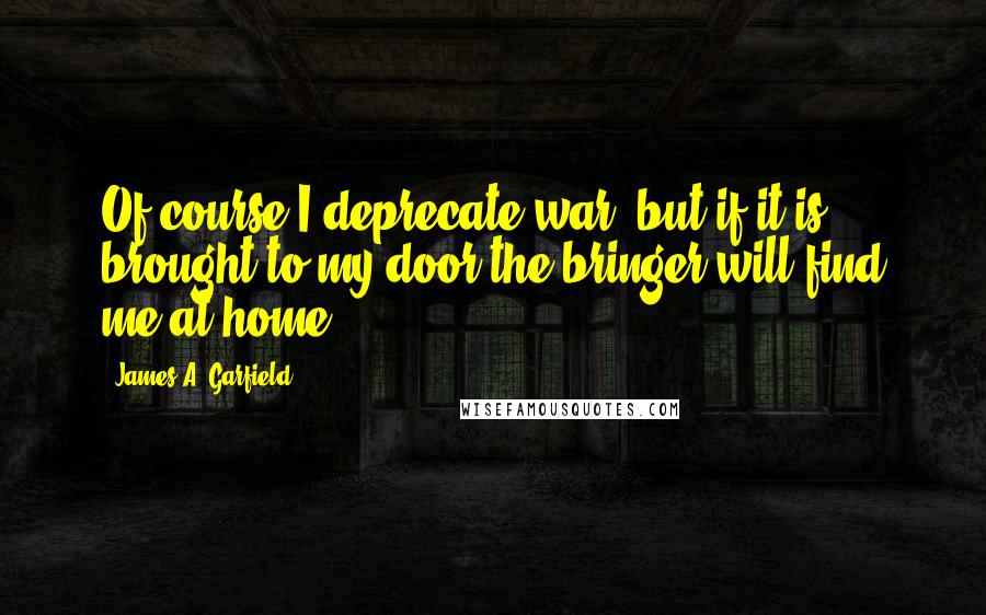 James A. Garfield Quotes: Of course I deprecate war, but if it is brought to my door the bringer will find me at home.