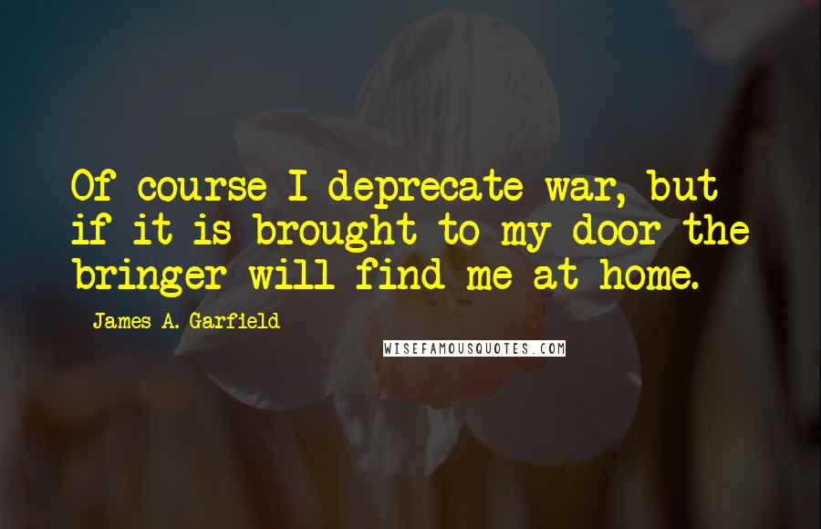 James A. Garfield Quotes: Of course I deprecate war, but if it is brought to my door the bringer will find me at home.