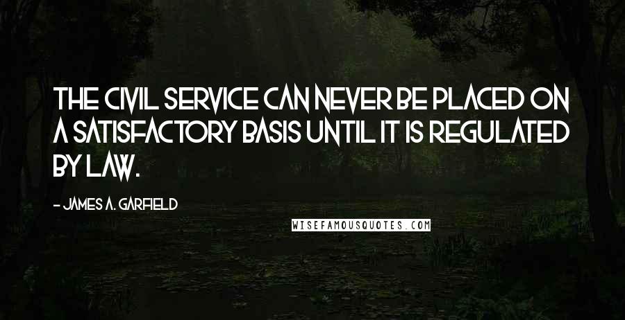James A. Garfield Quotes: The civil service can never be placed on a satisfactory basis until it is regulated by law.