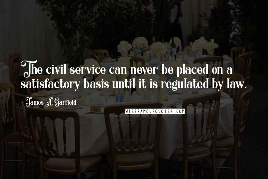 James A. Garfield Quotes: The civil service can never be placed on a satisfactory basis until it is regulated by law.