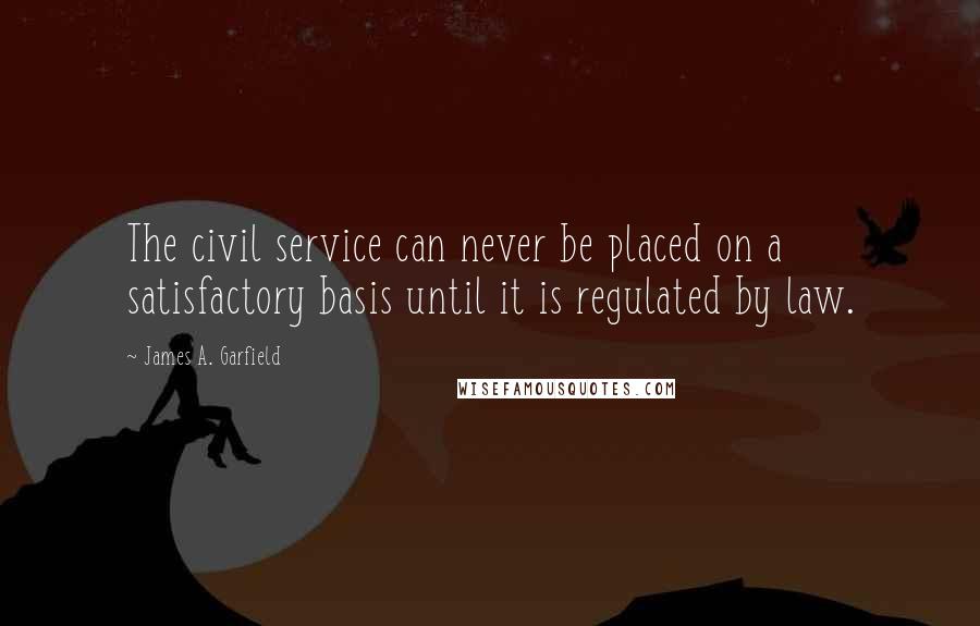 James A. Garfield Quotes: The civil service can never be placed on a satisfactory basis until it is regulated by law.