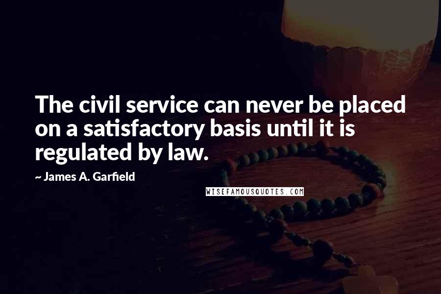 James A. Garfield Quotes: The civil service can never be placed on a satisfactory basis until it is regulated by law.