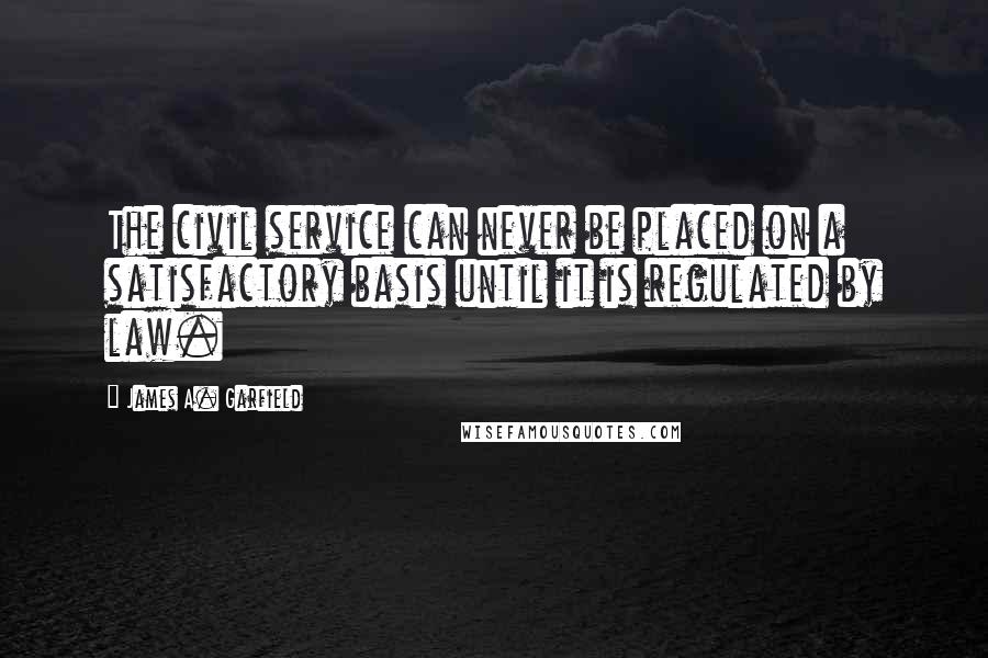 James A. Garfield Quotes: The civil service can never be placed on a satisfactory basis until it is regulated by law.