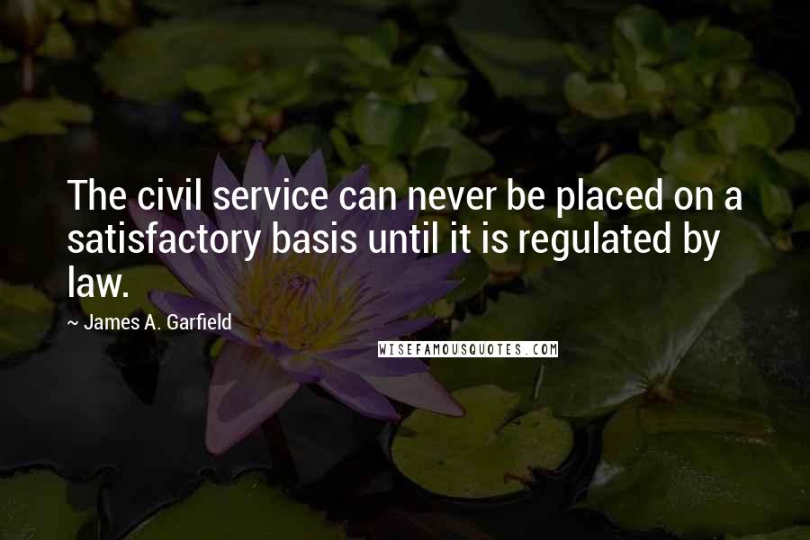 James A. Garfield Quotes: The civil service can never be placed on a satisfactory basis until it is regulated by law.