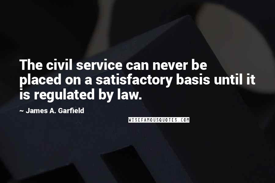 James A. Garfield Quotes: The civil service can never be placed on a satisfactory basis until it is regulated by law.