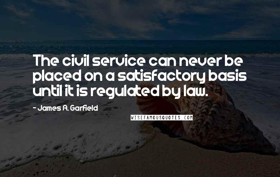 James A. Garfield Quotes: The civil service can never be placed on a satisfactory basis until it is regulated by law.