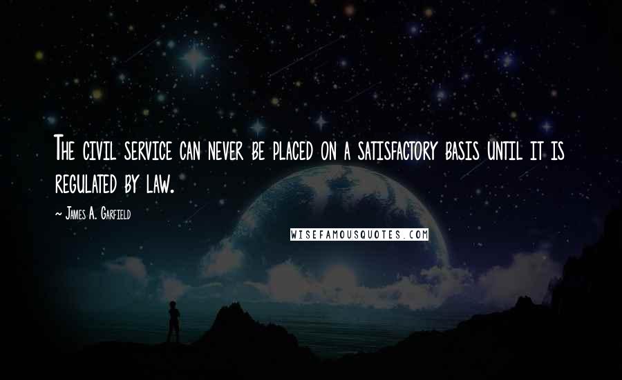 James A. Garfield Quotes: The civil service can never be placed on a satisfactory basis until it is regulated by law.
