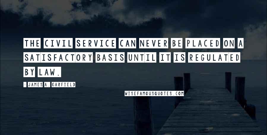 James A. Garfield Quotes: The civil service can never be placed on a satisfactory basis until it is regulated by law.