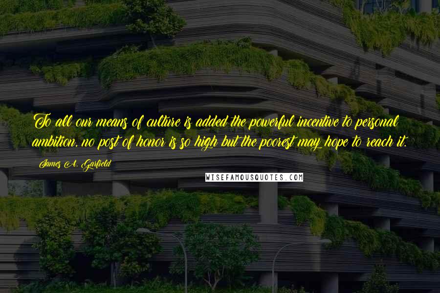 James A. Garfield Quotes: To all our means of culture is added the powerful incentive to personal ambition, no post of honor is so high but the poorest may hope to reach it.